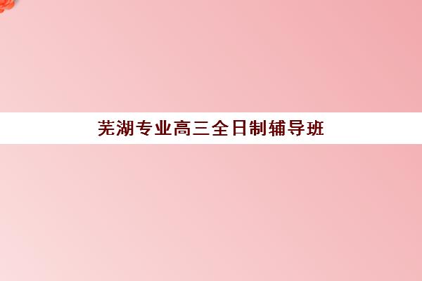 芜湖专业高三全日制辅导班如何选择？2025年优质机构综合对比与择校全指南