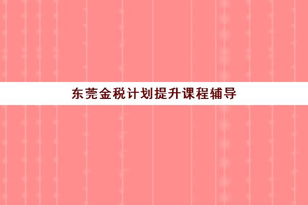 东莞金税计划提升课程辅导班有哪些学校可以报？2025年最新十大机构排名与择校全攻略