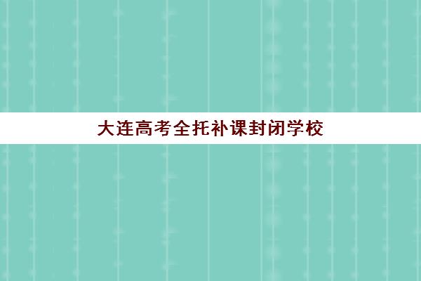 大连高考全托补课封闭学校排名一览表，2025年十大机构费用对比与择校避坑指南