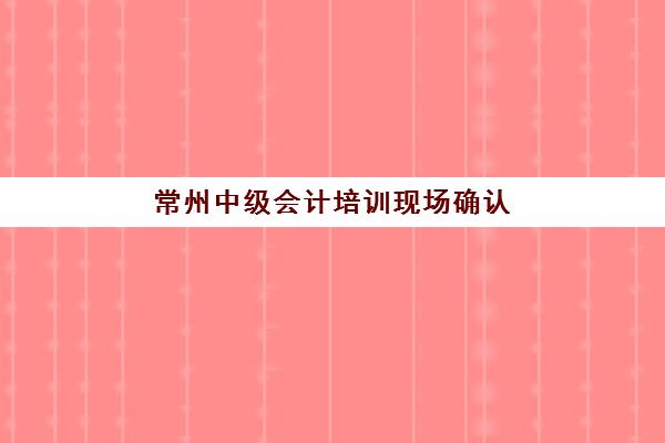 常州中级会计培训现场确认时间如何安排？2025年网上审核全流程与备考指南