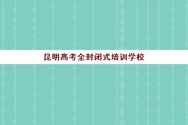 昆明高考全封闭式培训学校培训机构寄宿基地有哪些？2025年最新权威Top5榜单、各校特色解析与科学择校全指南