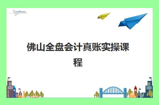 佛山全盘会计真账实操课程辅导班有哪些机构可以报？2023年最新机构榜单、报名流程与选择标准全解析