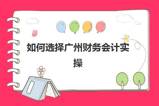 如何选择广州财务会计实操精英课程培训学校？2025年权威排名前十榜单与科学择校全攻略