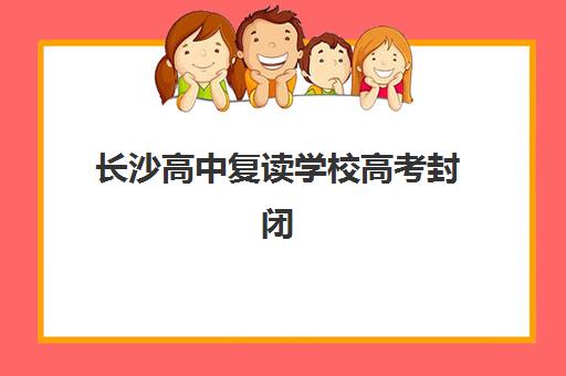 长沙高中复读学校高考封闭式集训营有哪些学校？2025年最新十大排名与个性化择校全攻略