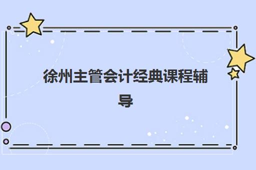 徐州主管会计经典课程辅导班有哪些机构好？2025年最新机构排名、课程特色解析与科学择校全指南
