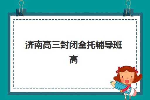 济南高三封闭全托辅导班高满意度机构TOP5有哪些？2025年最新权威榜单解析、各校特色解读与科学择校全指南