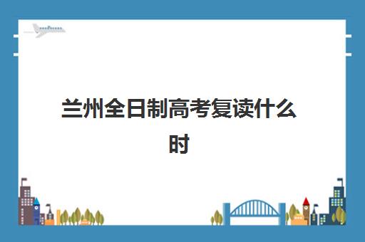 兰州全日制高考复读什么时候报名考试?2025年最新时间表、报名流程详解与备考全攻略