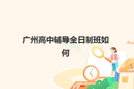 广州高中辅导全日制班如何选择？公办与民办服务全方位对比及择校指南