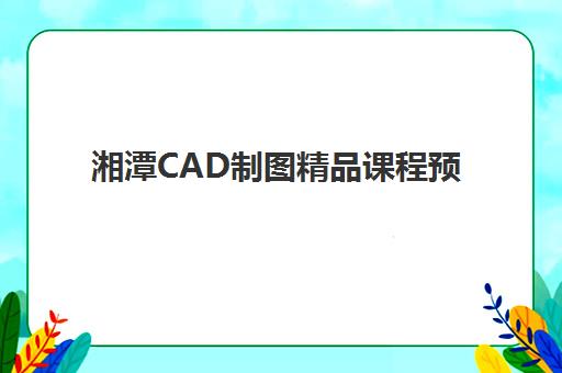 湘潭CAD制图精品课程预报名往届生能报吗？2025年最新报名政策、课程特色与往届生专属指南