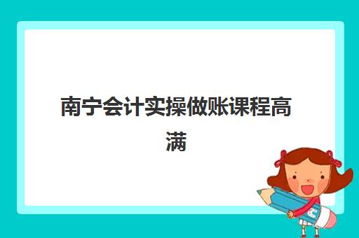 南宁会计实操做账课程高满意度机构TOP5如何科学选择？2023年权威榜单、择校指南与成功案例解析