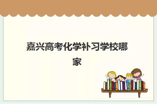 嘉兴高考化学补习学校哪家强？2025年最新机构实力对比与选择全指南