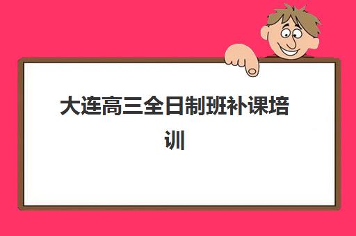 大连高三全日制班补课培训机构哪个比较好一点？2025年最新权威排名榜单与科学择校全攻略深度解析