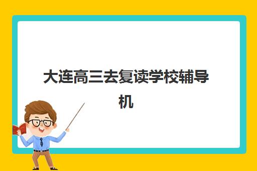 大连高三去复读学校辅导机构有哪些地方可选？2025年最新排名解析、择校攻略与成功案例深度揭秘