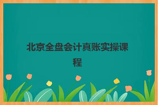 北京全盘会计真账实操课程怎么选？2025年核心内容解析与机构推荐
