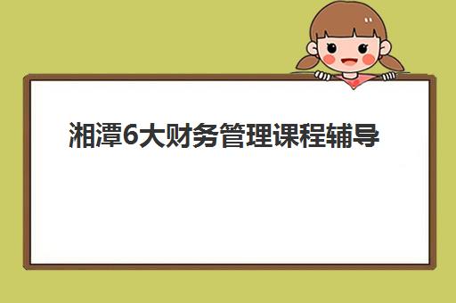 湘潭6大财务管理课程辅导机构排名一览表如何查询？2025年最新权威数据解读与科学择校全攻略解析