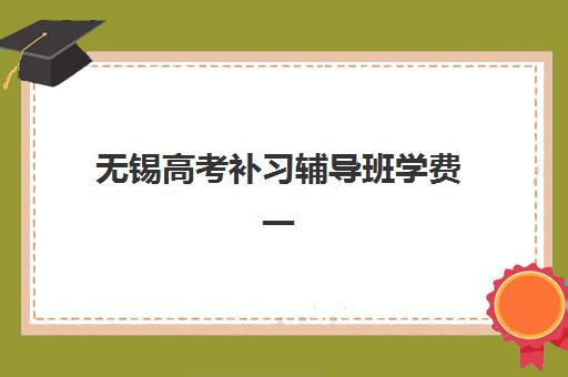 无锡高考补习辅导班学费一般多少钱？2025年最新价格表、机构排行榜与择校全攻略