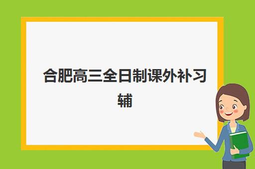 合肥高三全日制课外补习辅导班有哪些学校招生？2025年权威名单、择校指南与报名流程全解析