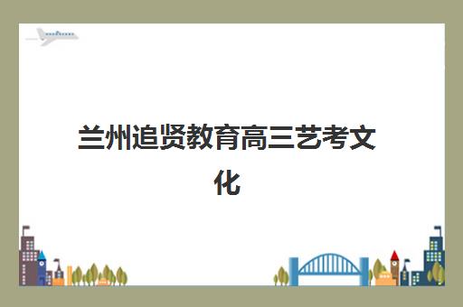 兰州追贤教育高三艺考文化课补习学校学费多少钱？2025年收费标准全面解析与择校性价比深度评估指南