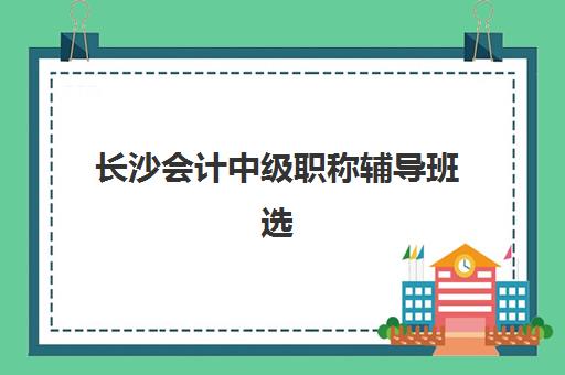 长沙会计中级职称辅导班选哪家？2025年最新机构排名与择校攻略全解析