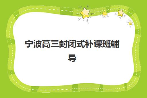 宁波高三封闭式补课班辅导机构哪家好一点？2025年最新十大权威排名、各机构特色深度解析与科学择校全指南