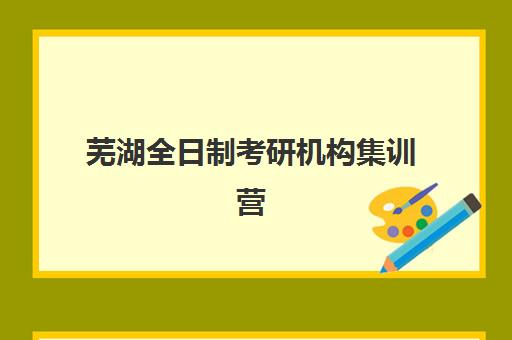 芜湖全日制考研机构集训营哪家口碑好一点？2025年高口碑机构深度评测与择校指南