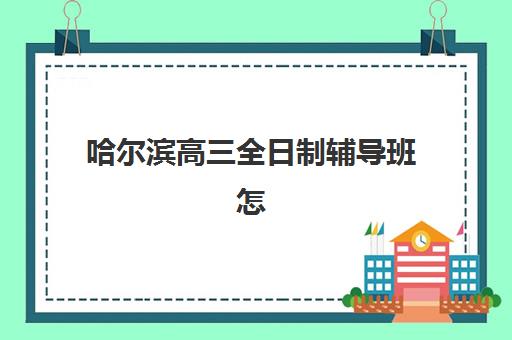 哈尔滨高三全日制辅导班怎么选？2025年招生学校名单、学费与择校全指南