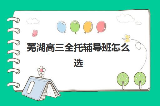 芜湖高三全托辅导班怎么选？2025年十大优选机构特色对比与择校指南