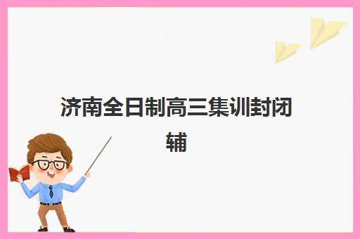济南全日制高三集训封闭辅导班有哪些学校招生？2025年最新权威榜单与科学择校全攻略