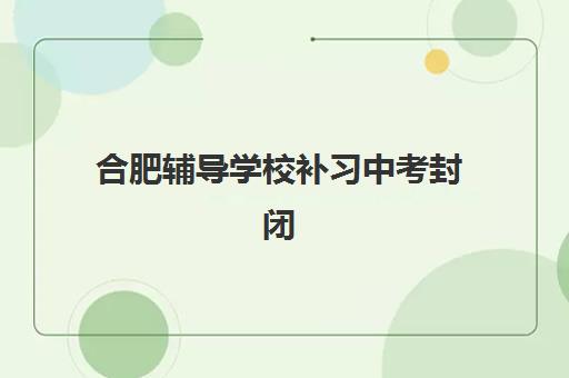 合肥辅导学校补习中考封闭式集训营怎么样？2025年权威选择指南、避坑策略与成功案例全解析