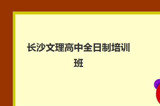 长沙文理高中全日制培训班哪个最好一点？2025年最新权威排名深度解析与科学择校全攻略指南