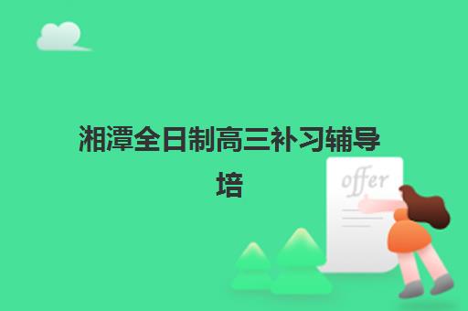 湘潭全日制高三补习辅导培训机构哪家好一点？2025年最新权威排名榜单与个性化择校全攻略详解