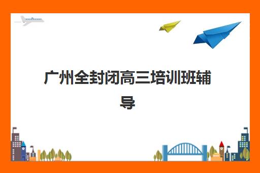 广州全封闭高三培训班辅导培训机构有哪些地方？2025年最新地点分布与择校指南