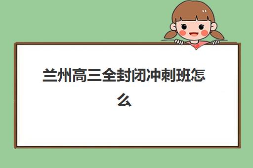 兰州高三全封闭冲刺班怎么选？2025年十大靠谱封闭式集训营综合评测指南