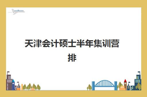 天津会计硕士半年集训营排名榜单最新情况如何？2025年权威前十排名、各校特色解析与科学择校指南