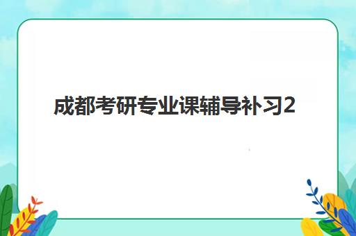 成都考研专业课辅导补习2025年时间具体时间如何规划？最新课程安排、备考日历与择校指南