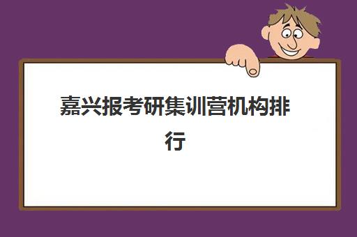 嘉兴报考研集训营机构排行榜前十名如何选择？2025年最新权威榜单与科学择校全指南