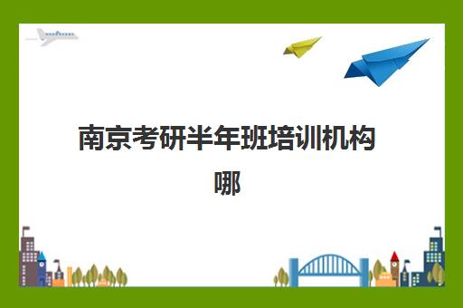 南京考研半年班培训机构哪家强一点？2025年最新实力排行榜与超全择校指南