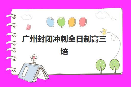 广州封闭冲刺全日制高三培训排名第一的学校是哪家？2025年权威榜单解析与五大择校黄金法则