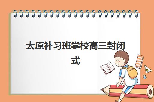 太原补习班学校高三封闭式集训营有哪些地方？2025年最新校区分布、环境评测与择校全指南
