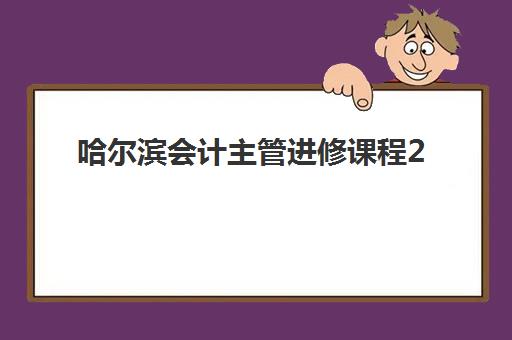 哈尔滨会计主管进修课程2025年时间公布如何查询？最新权威日程、各机构课程特色解析与高性价比报读全攻略
