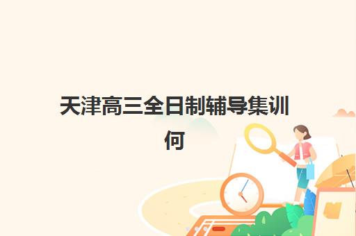 天津高三全日制辅导集训何时报名？封闭式集训班时间安排与择校指南