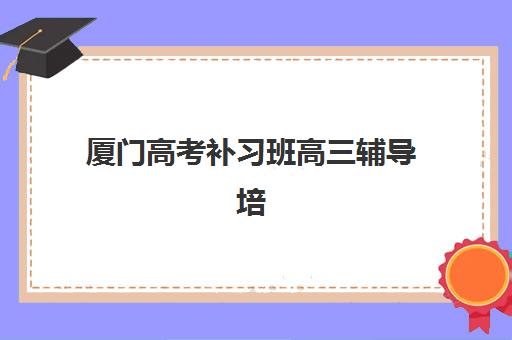 厦门高考补习班高三辅导培训机构哪家好？2025年TOP5实力对比、择校要点与成功案例全解析