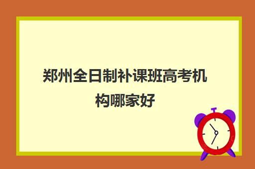 郑州全日制补课班高考机构哪家好(实力排名)？2023年最新实力排名解析、择校策略与成功案例全攻略