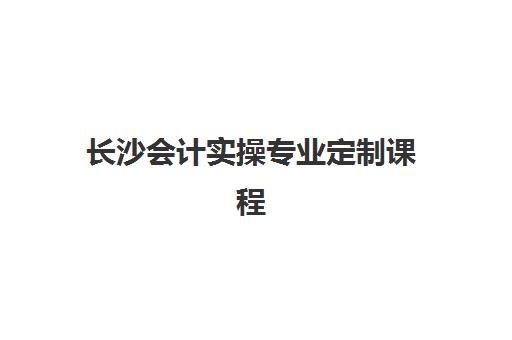 长沙会计实操专业定制课程辅导机构哪家好？前十名排名榜单与个性化选择全攻略