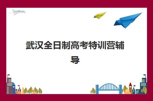 武汉全日制高考特训营辅导机构排行榜有哪些如何查询？2023年TOP10权威榜单、择校标准与报读全指南
