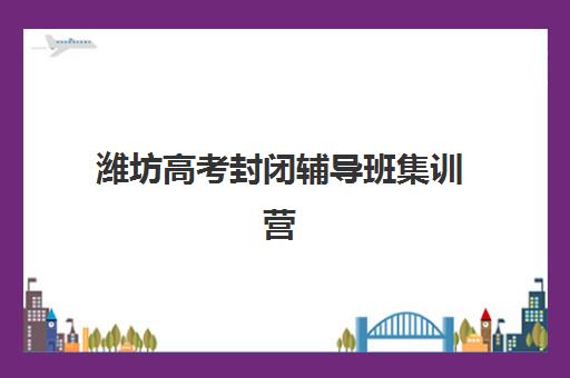 潍坊高考封闭辅导班集训营哪家口碑好一点？2025年最新排名、各校特色解析与科学择校全指南