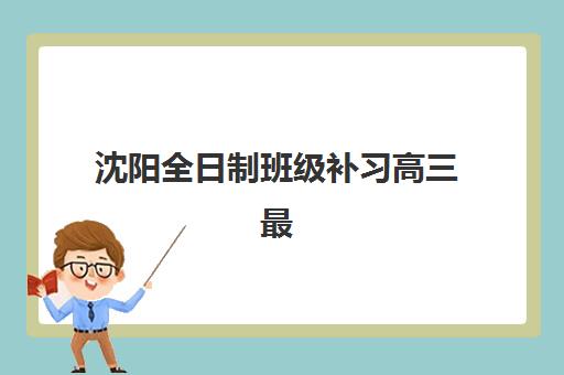 沈阳全日制班级补习高三最好辅导学校排名如何查询？2025年最新权威榜单与择校指南全解析