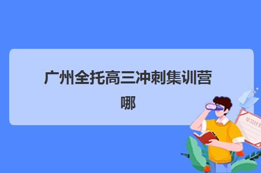 广州全托高三冲刺集训营哪家口碑好一点？2023年最新口碑排名解析、择校技巧与成功案例全攻略