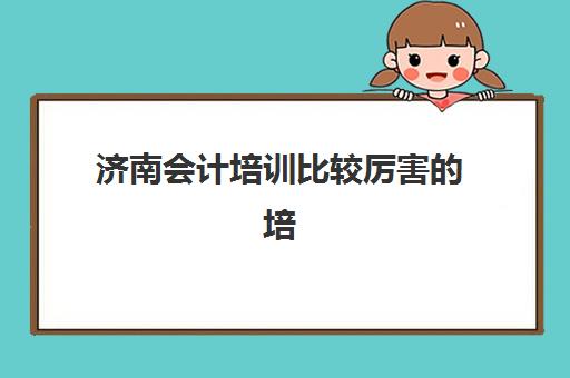 济南会计培训比较厉害的培训机构有哪些？2025年最新排名、择校指南与避坑全攻略