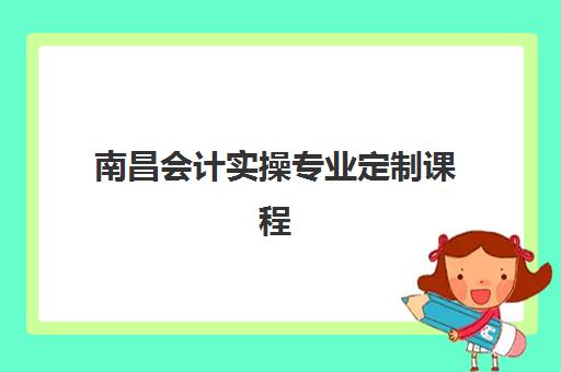 南昌会计实操专业定制课程集训营排名前十名如何选择？2025年最新十大机构权威榜单与科学择校全攻略